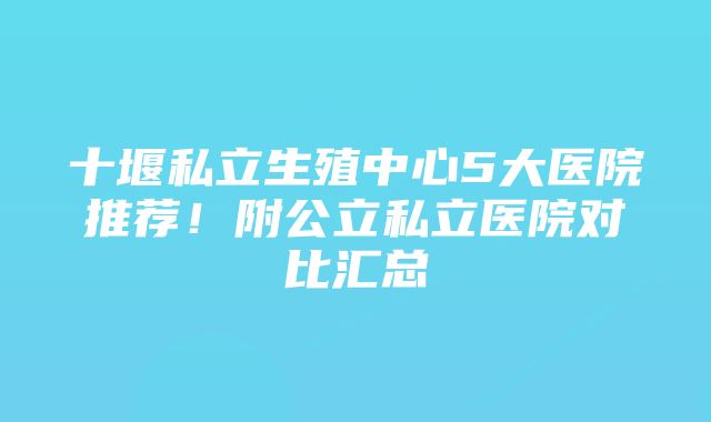 十堰私立生殖中心5大医院推荐！附公立私立医院对比汇总