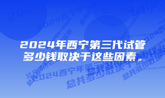 2024年西宁第三代试管多少钱取决于这些因素。