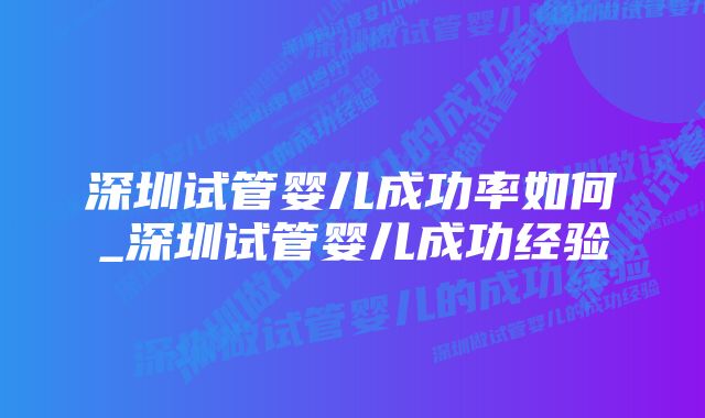 深圳试管婴儿成功率如何_深圳试管婴儿成功经验