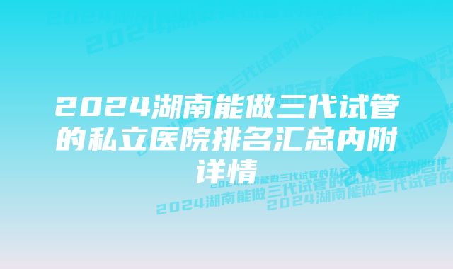 2024湖南能做三代试管的私立医院排名汇总内附详情