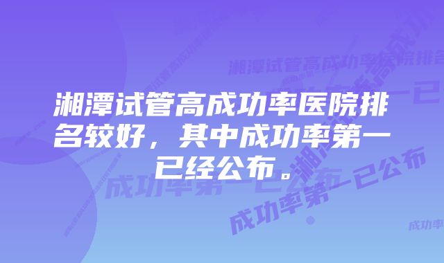 湘潭试管高成功率医院排名较好，其中成功率第一已经公布。