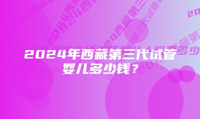 2024年西藏第三代试管婴儿多少钱？