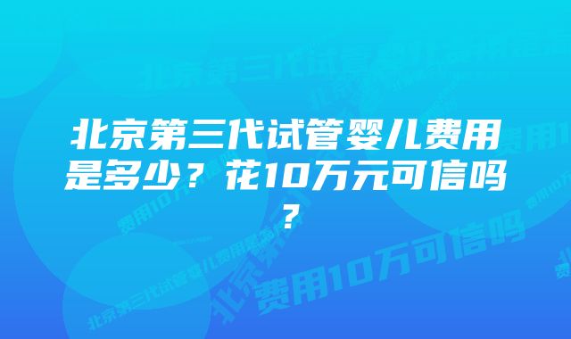 北京第三代试管婴儿费用是多少？花10万元可信吗？