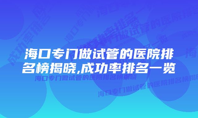 海口专门做试管的医院排名榜揭晓,成功率排名一览