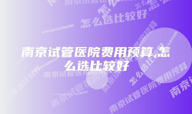 南京试管医院费用预算,怎么选比较好