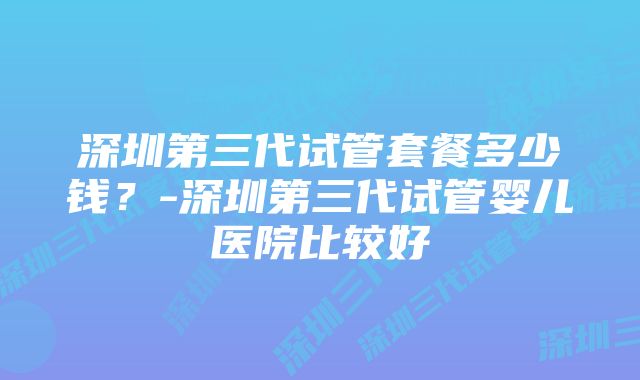 深圳第三代试管套餐多少钱？-深圳第三代试管婴儿医院比较好