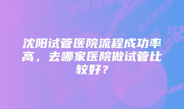 沈阳试管医院流程成功率高，去哪家医院做试管比较好？