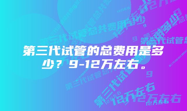 第三代试管的总费用是多少？9-12万左右。