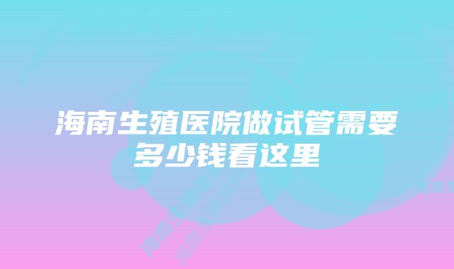 海南生殖医院做试管需要多少钱看这里