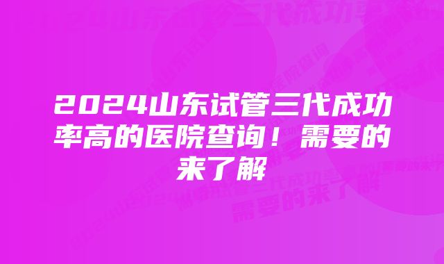 2024山东试管三代成功率高的医院查询！需要的来了解