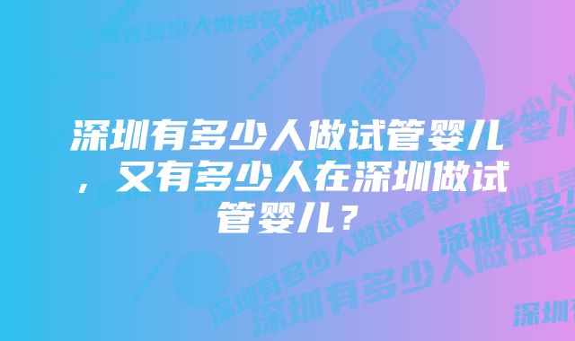 深圳有多少人做试管婴儿，又有多少人在深圳做试管婴儿？