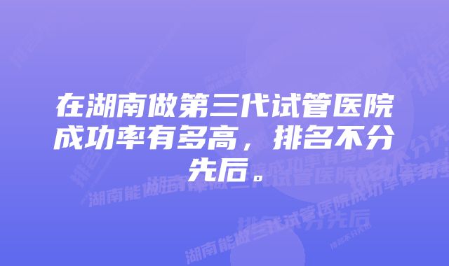 在湖南做第三代试管医院成功率有多高，排名不分先后。