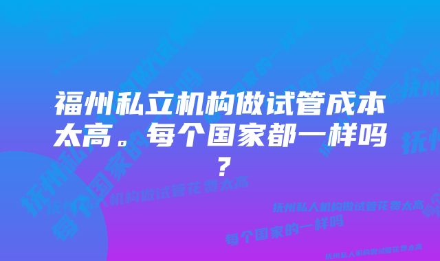 福州私立机构做试管成本太高。每个国家都一样吗？