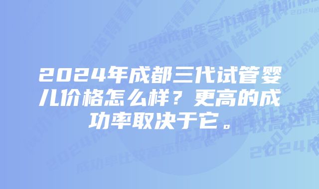 2024年成都三代试管婴儿价格怎么样？更高的成功率取决于它。