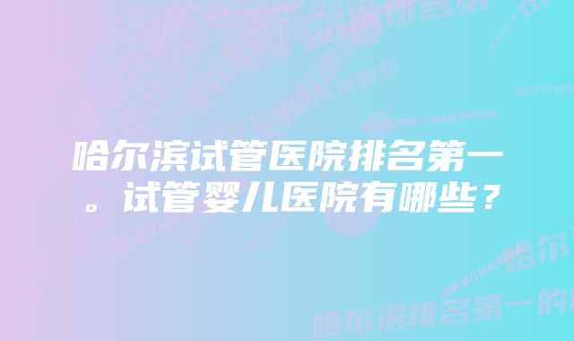 哈尔滨试管医院排名第一。试管婴儿医院有哪些？