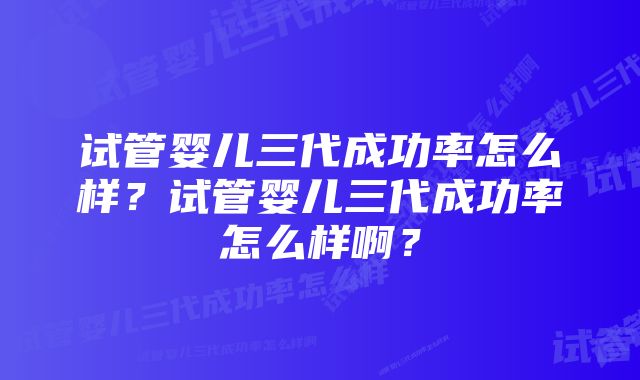 试管婴儿三代成功率怎么样？试管婴儿三代成功率怎么样啊？