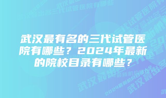 武汉最有名的三代试管医院有哪些？2024年最新的院校目录有哪些？