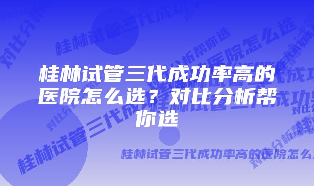 桂林试管三代成功率高的医院怎么选？对比分析帮你选