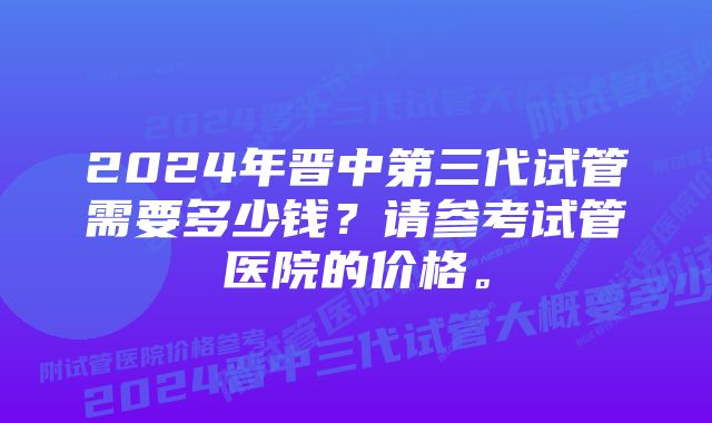 2024年晋中第三代试管需要多少钱？请参考试管医院的价格。