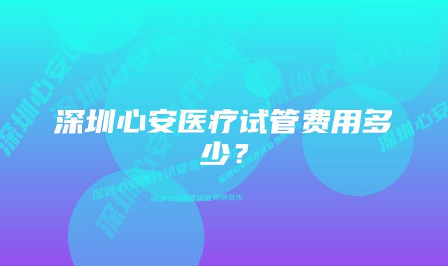 深圳心安医疗试管费用多少？