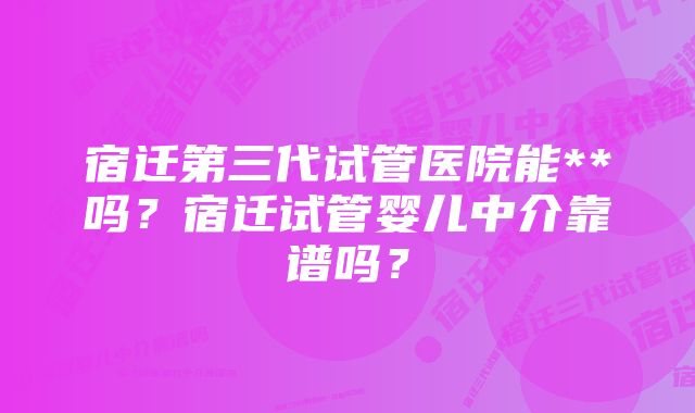 宿迁第三代试管医院能**吗？宿迁试管婴儿中介靠谱吗？