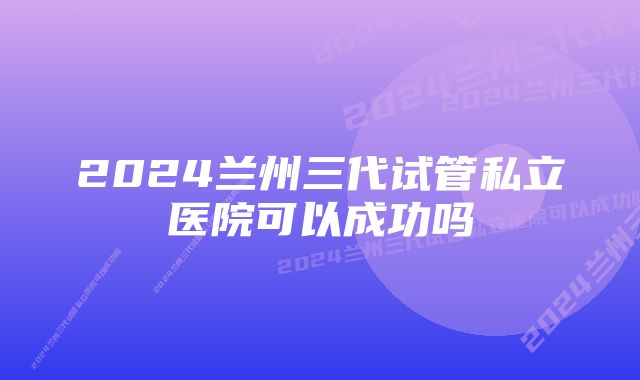 2024兰州三代试管私立医院可以成功吗