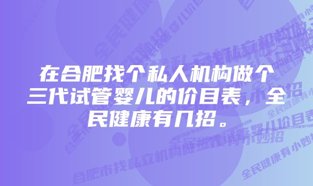 在合肥找个私人机构做个三代试管婴儿的价目表，全民健康有几招。