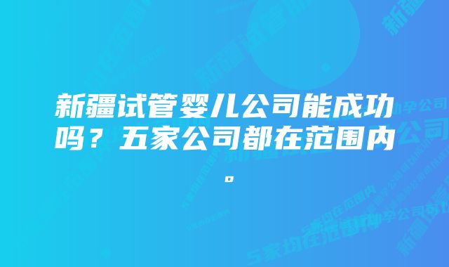 新疆试管婴儿公司能成功吗？五家公司都在范围内。