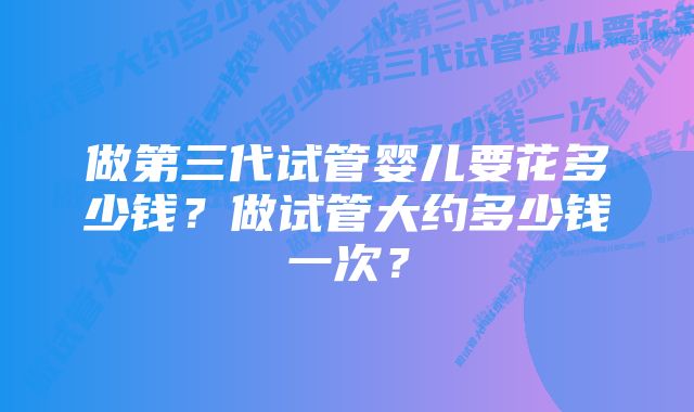 做第三代试管婴儿要花多少钱？做试管大约多少钱一次？