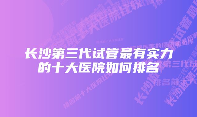 长沙第三代试管最有实力的十大医院如何排名