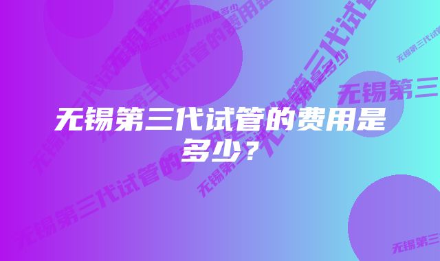 无锡第三代试管的费用是多少？