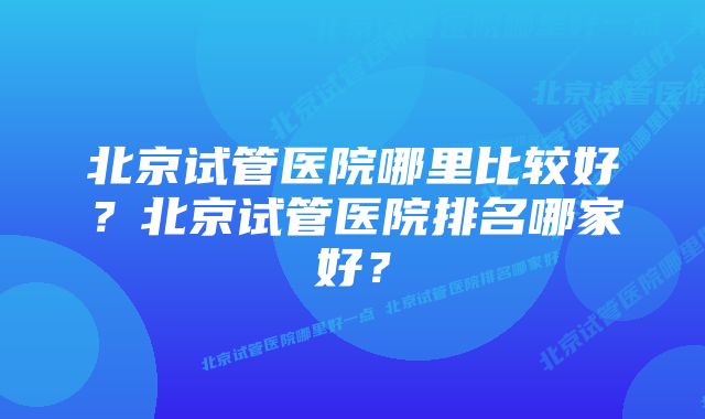 北京试管医院哪里比较好？北京试管医院排名哪家好？