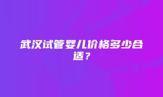 武汉试管婴儿价格多少合适？