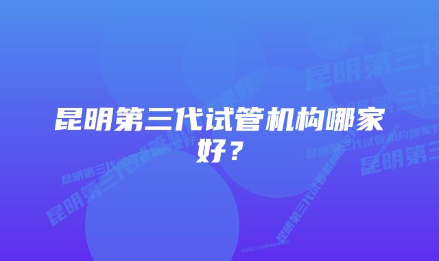 昆明第三代试管机构哪家好？