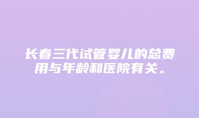 长春三代试管婴儿的总费用与年龄和医院有关。