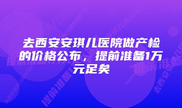 去西安安琪儿医院做产检的价格公布，提前准备1万元足矣