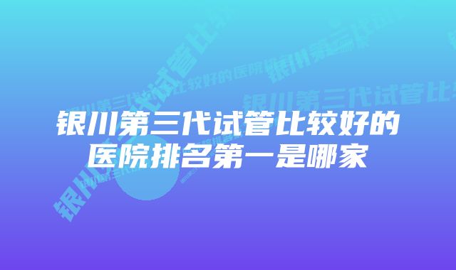 银川第三代试管比较好的医院排名第一是哪家