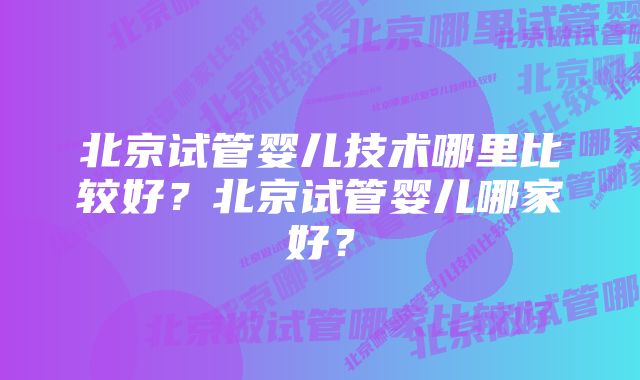 北京试管婴儿技术哪里比较好？北京试管婴儿哪家好？