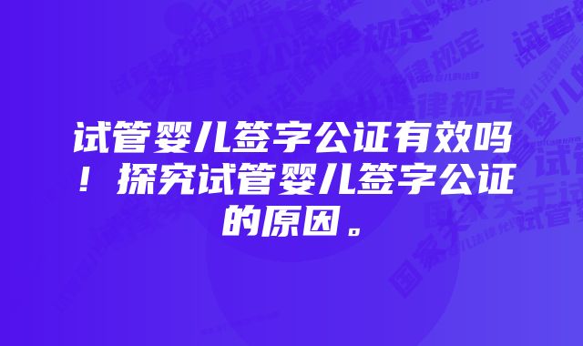 试管婴儿签字公证有效吗！探究试管婴儿签字公证的原因。