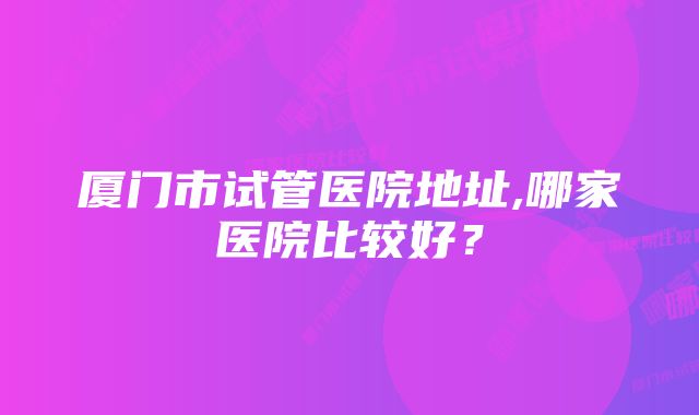 厦门市试管医院地址,哪家医院比较好？