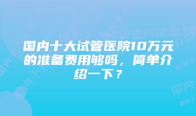 国内十大试管医院10万元的准备费用够吗，简单介绍一下？