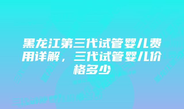 黑龙江第三代试管婴儿费用详解，三代试管婴儿价格多少