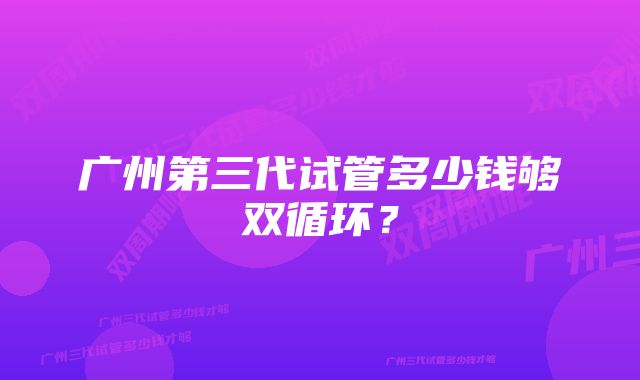 广州第三代试管多少钱够双循环？