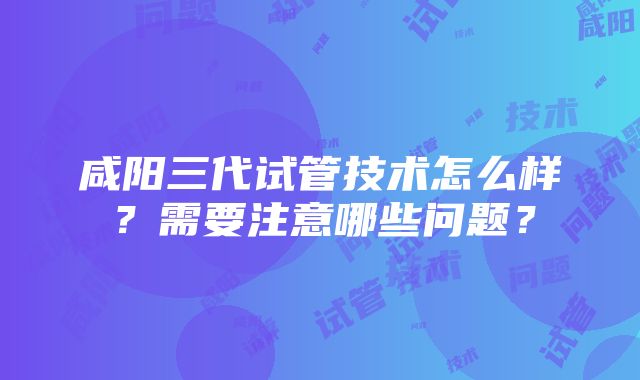 咸阳三代试管技术怎么样？需要注意哪些问题？