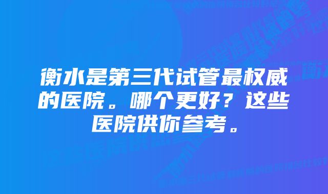 衡水是第三代试管最权威的医院。哪个更好？这些医院供你参考。