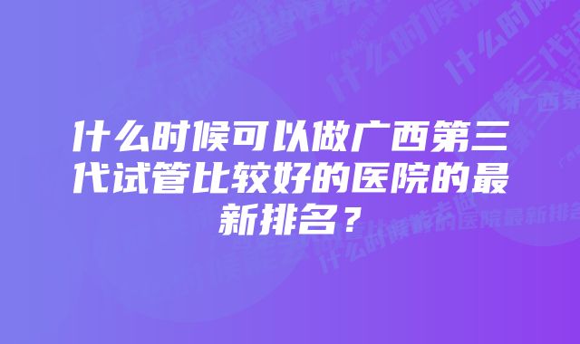 什么时候可以做广西第三代试管比较好的医院的最新排名？