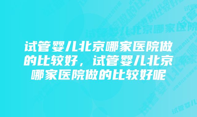 试管婴儿北京哪家医院做的比较好，试管婴儿北京哪家医院做的比较好呢