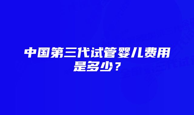 中国第三代试管婴儿费用是多少？