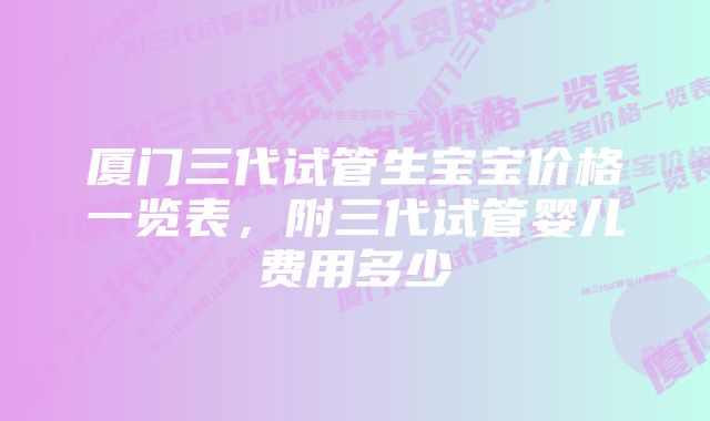 厦门三代试管生宝宝价格一览表，附三代试管婴儿费用多少