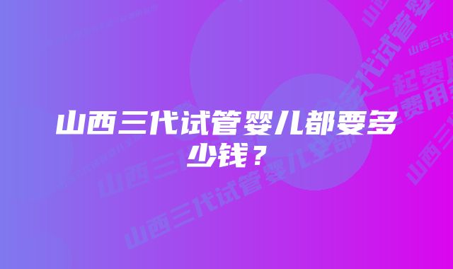 山西三代试管婴儿都要多少钱？